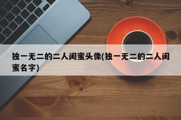 独一无二的二人闺蜜头像(独一无二的二人闺蜜名字)