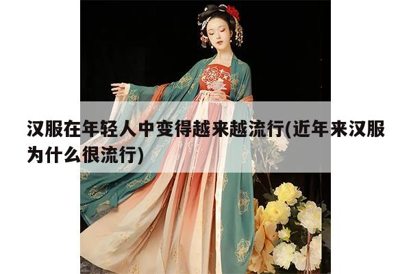 汉服在年轻人中变得越来越流行(近年来汉服为什么很流行)