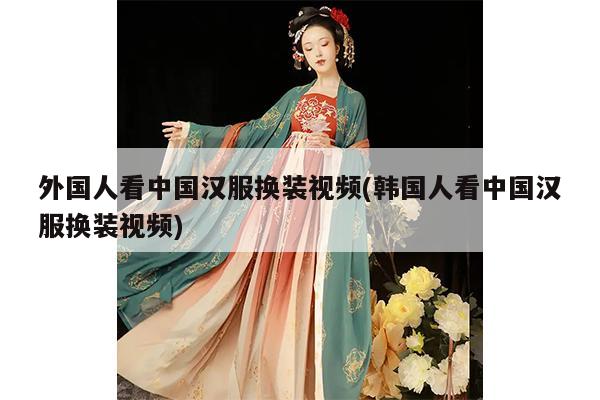 外国人看中国汉服换装视频(韩国人看中国汉服换装视频)