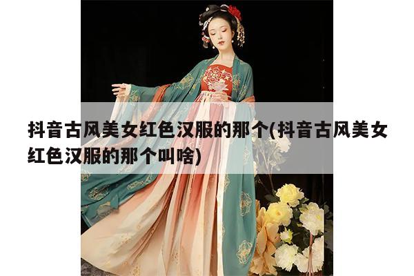 抖音古风美女红色汉服的那个(抖音古风美女红色汉服的那个叫啥)