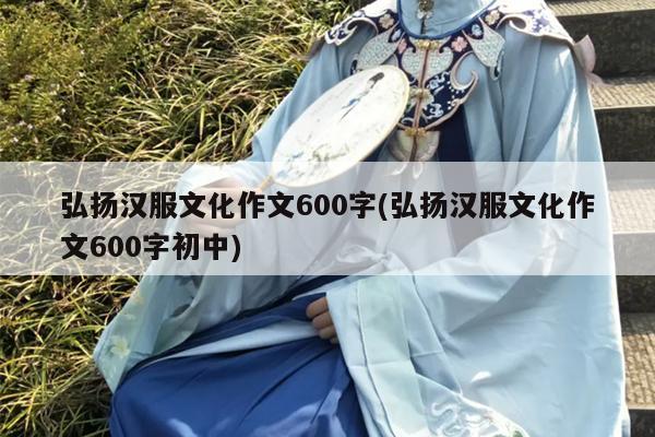 弘扬汉服文化作文600字(弘扬汉服文化作文600字初中)