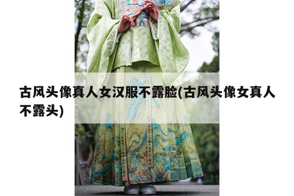 古风头像真人女汉服不露脸(古风头像女真人不露头)