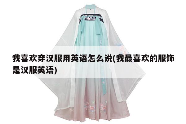 我喜欢穿汉服用英语怎么说(我最喜欢的服饰是汉服英语)