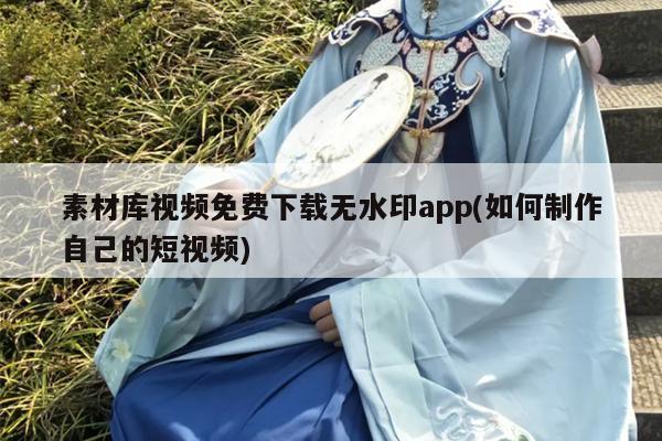 素材库视频免费下载无水印app(如何制作自己的短视频)