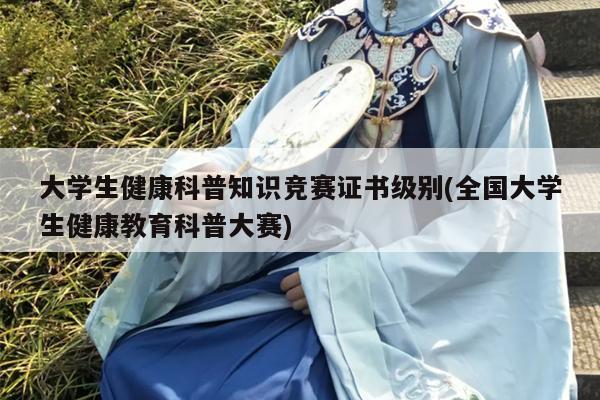 大学生健康科普知识竞赛证书级别(全国大学生健康教育科普大赛)