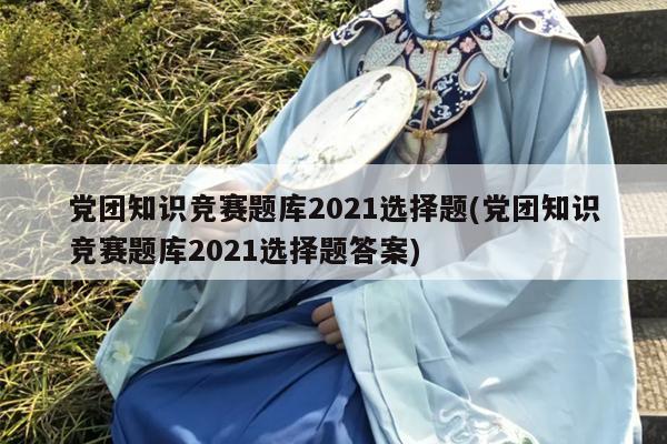 党团知识竞赛题库2021选择题(党团知识竞赛题库2021选择题答案)