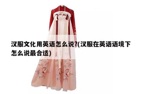 汉服文化用英语怎么说?(汉服在英语语境下怎么说最合适)