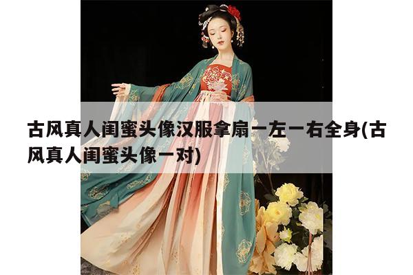 古风真人闺蜜头像汉服拿扇一左一右全身(古风真人闺蜜头像一对)