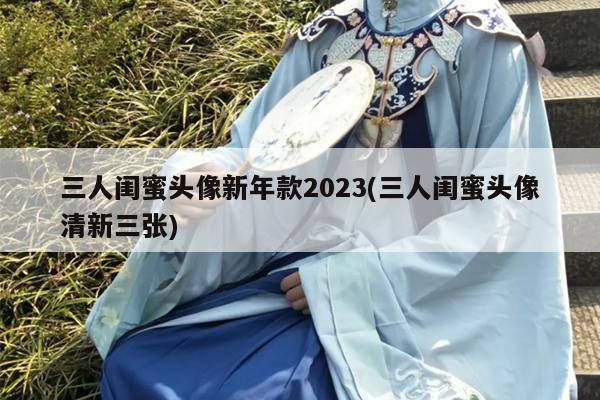 三人闺蜜头像新年款2023(三人闺蜜头像清新三张)