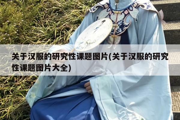 关于汉服的研究性课题图片(关于汉服的研究性课题图片大全)