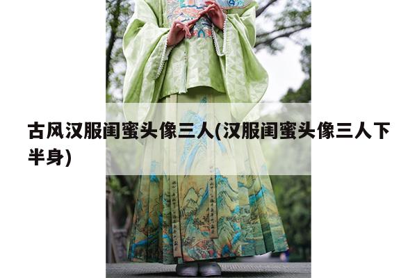 古风汉服闺蜜头像三人(汉服闺蜜头像三人下半身)