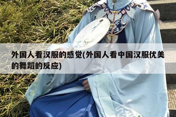 外国人看汉服的感觉(外国人看中国汉服优美的舞蹈的反应)