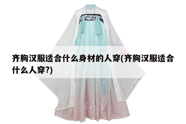 齐胸汉服适合什么身材的人穿(齐胸汉服适合什么人穿?)