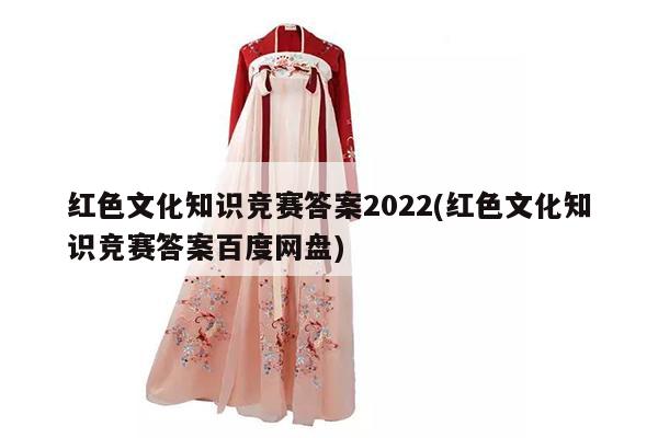 红色文化知识竞赛答案2022(红色文化知识竞赛答案百度网盘)