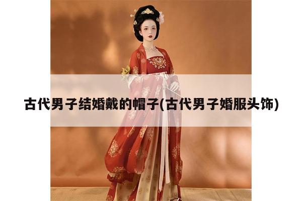 古代男子结婚戴的帽子(古代男子婚服头饰)