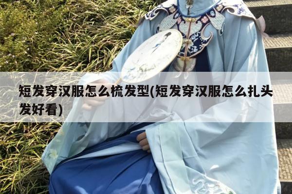 短发穿汉服怎么梳发型(短发穿汉服怎么扎头发好看)