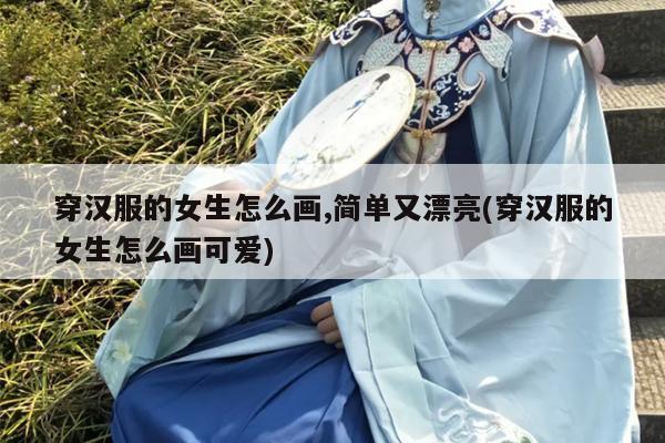 穿汉服的女生怎么画,简单又漂亮(穿汉服的女生怎么画可爱)