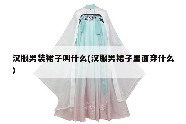 汉服男装裙子叫什么(汉服男裙子里面穿什么)