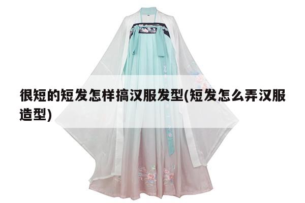 很短的短发怎样搞汉服发型(短发怎么弄汉服造型)