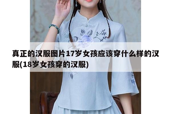 真正的汉服图片17岁女孩应该穿什么样的汉服(18岁女孩穿的汉服)