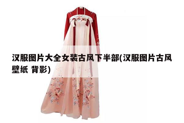 汉服图片大全女装古风下半部(汉服图片古风壁纸 背影)