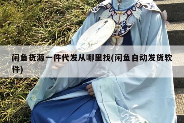 闲鱼货源一件代发从哪里找(闲鱼自动发货软件)