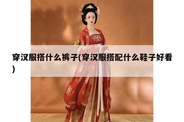 穿汉服搭什么裤子(穿汉服搭配什么鞋子好看)