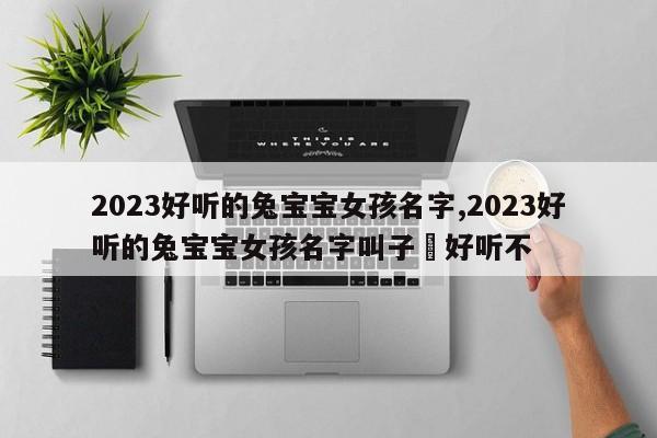 2023好听的兔宝宝女孩名字,2023好听的兔宝宝女孩名字叫子渃好听不