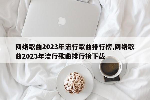 网络歌曲2023年流行歌曲排行榜,网络歌曲2023年流行歌曲排行榜下载