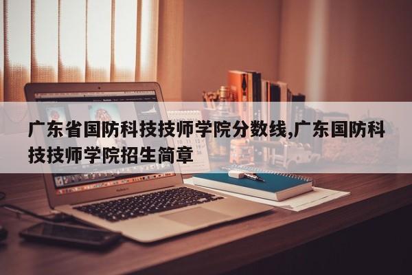 广东省国防科技技师学院分数线,广东国防科技技师学院招生简章