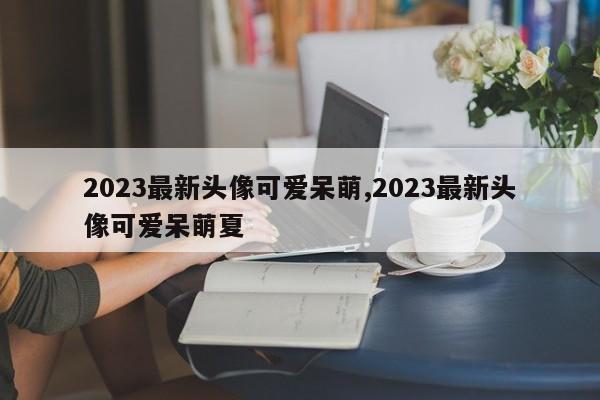 2023最新头像可爱呆萌,2023最新头像可爱呆萌夏