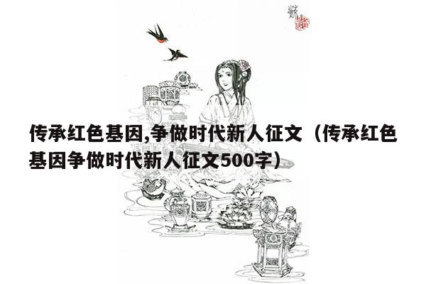 传承红色基因,争做时代新人征文（传承红色基因争做时代新人征文500字）