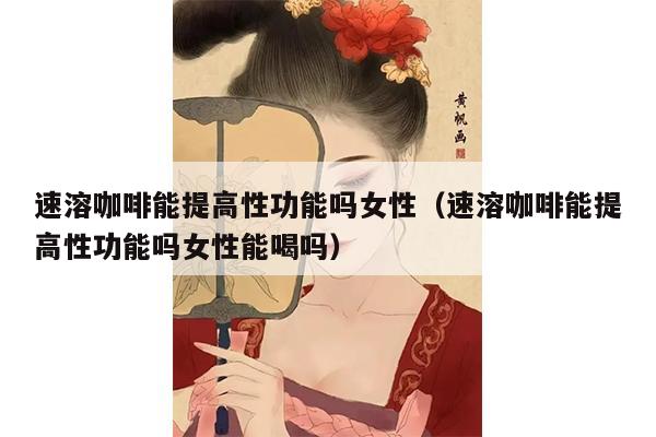 速溶咖啡能提高性功能吗女性（速溶咖啡能提高性功能吗女性能喝吗）