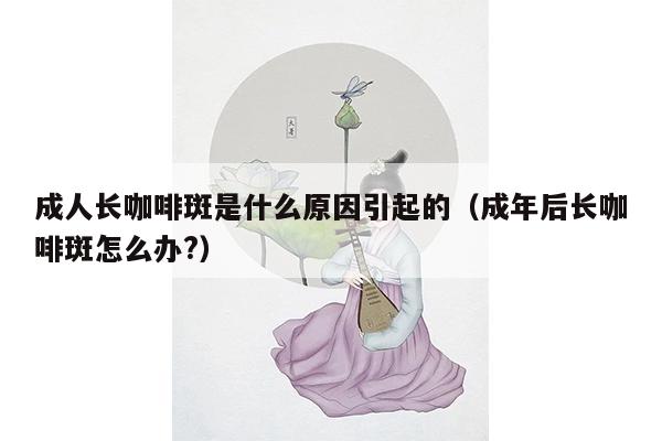 成人长咖啡斑是什么原因引起的（成年后长咖啡斑怎么办?）