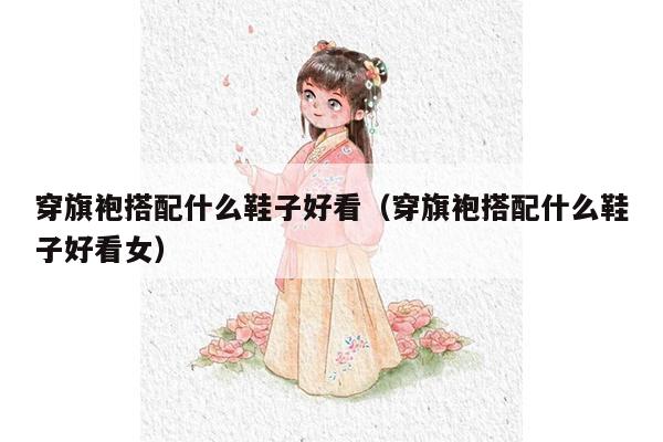 穿旗袍搭配什么鞋子好看（穿旗袍搭配什么鞋子好看女）