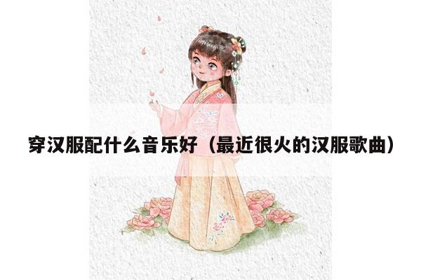 穿汉服配什么音乐好（最近很火的汉服歌曲）