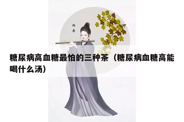 糖尿病高血糖最怕的三种茶（糖尿病血糖高能喝什么汤）