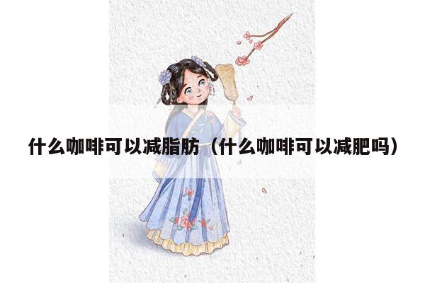 什么咖啡可以减脂肪（什么咖啡可以减肥吗）