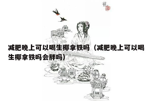 减肥晚上可以喝生椰拿铁吗（减肥晚上可以喝生椰拿铁吗会胖吗）