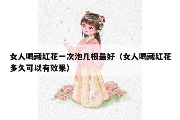 女人喝藏红花一次泡几根最好（女人喝藏红花多久可以有效果）