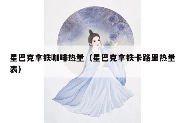 星巴克拿铁咖啡热量（星巴克拿铁卡路里热量表）