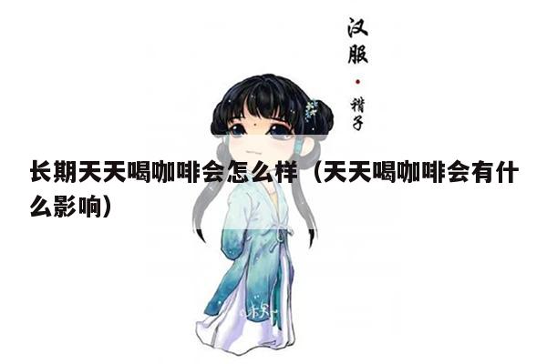 长期天天喝咖啡会怎么样（天天喝咖啡会有什么影响）