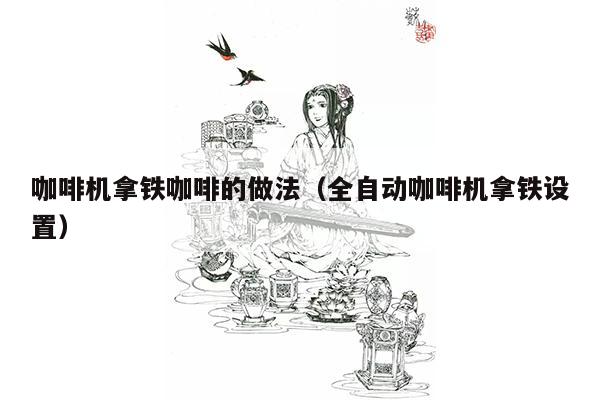 咖啡机拿铁咖啡的做法（全自动咖啡机拿铁设置）