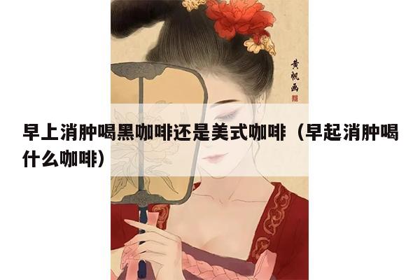 早上消肿喝黑咖啡还是美式咖啡（早起消肿喝什么咖啡）