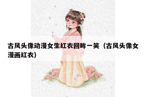 古风头像动漫女生红衣回眸一笑（古风头像女漫画红衣）