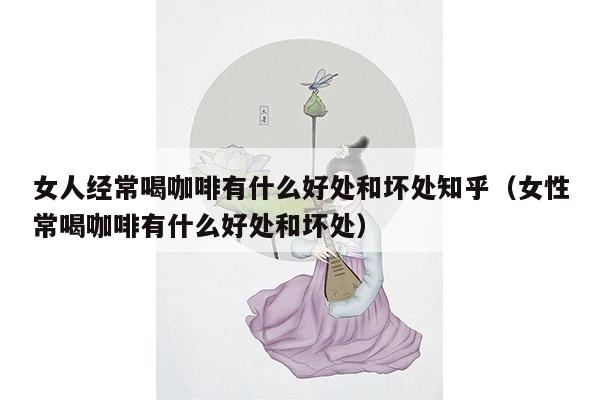 女人经常喝咖啡有什么好处和坏处知乎（女性常喝咖啡有什么好处和坏处）