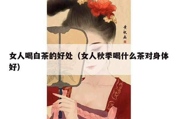 女人喝白茶的好处（女人秋季喝什么茶对身体好）